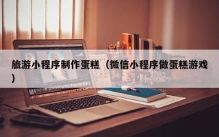 漯河旅游小程序制作蛋糕（微信小程序做蛋糕游戏）